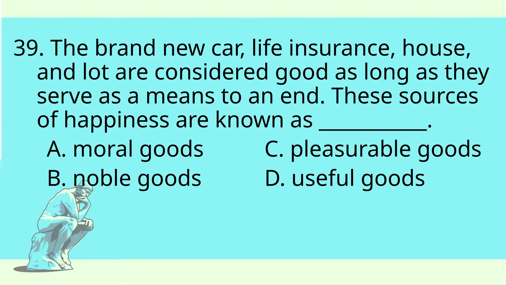 39. The brand new car, life insurance, house,
and lot are considered good as long as they
serve as a means to an end. These sources
of happiness are known as ___________.
A. moral goods C. pleasurable goods
B. noble goods D. useful goods
 