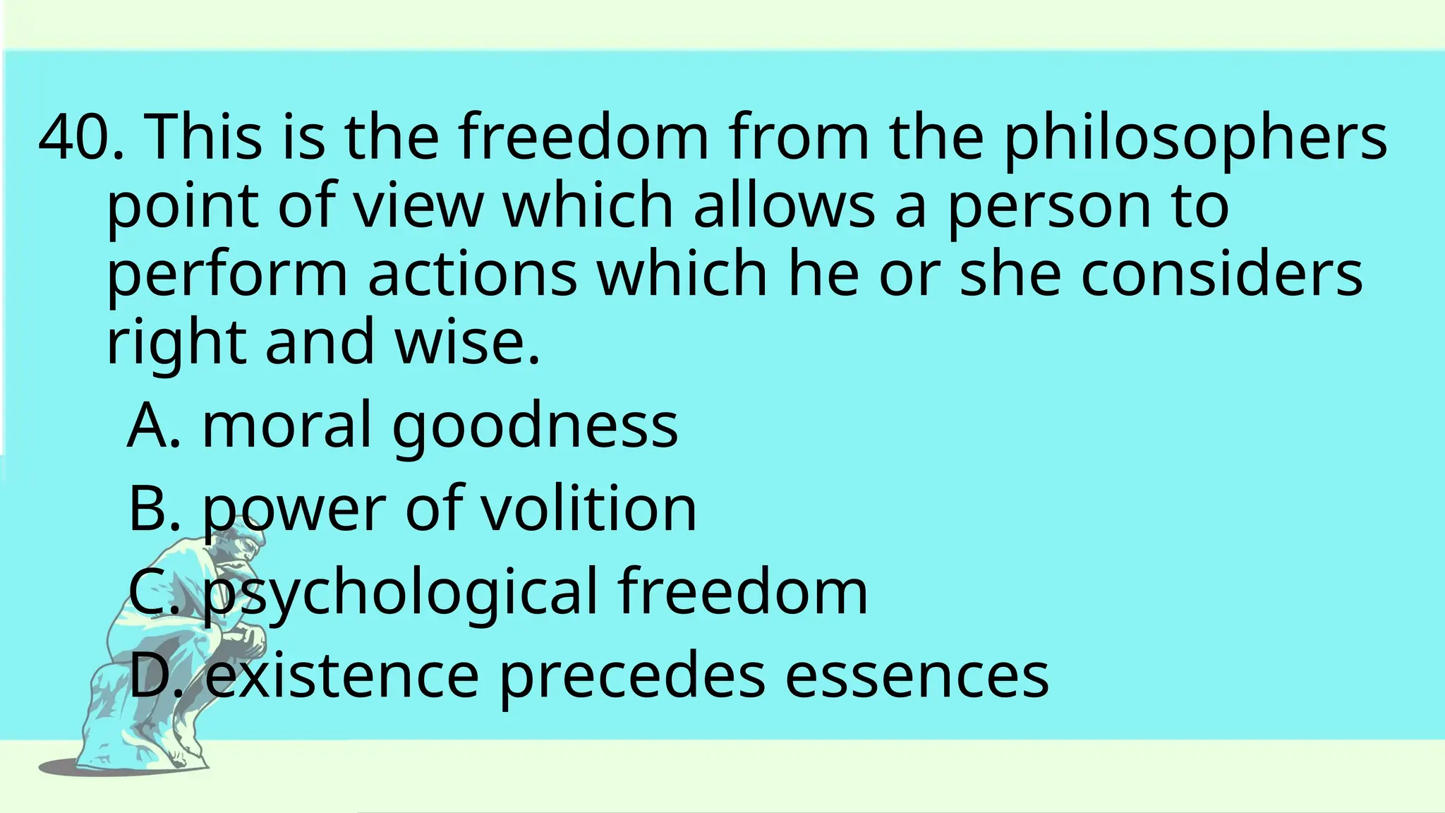 40. This is the freedom from the philosophers
point of view which allows a person to
perform actions which he or she considers
right and wise.
A. moral goodness
B. power of volition
C. psychological freedom
D. existence precedes essences
 