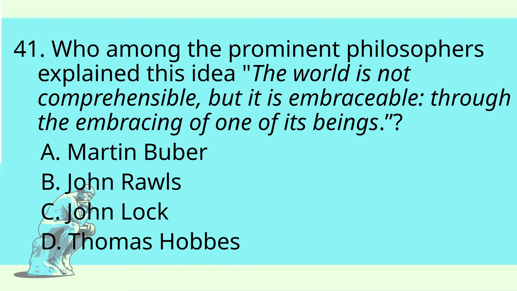 41. Who among the prominent philosophers
explained this idea "The world is not
comprehensible, but it is embraceable: through
the embracing of one of its beings.”?
A. Martin Buber
B. John Rawls
C. John Lock
D. Thomas Hobbes
 
