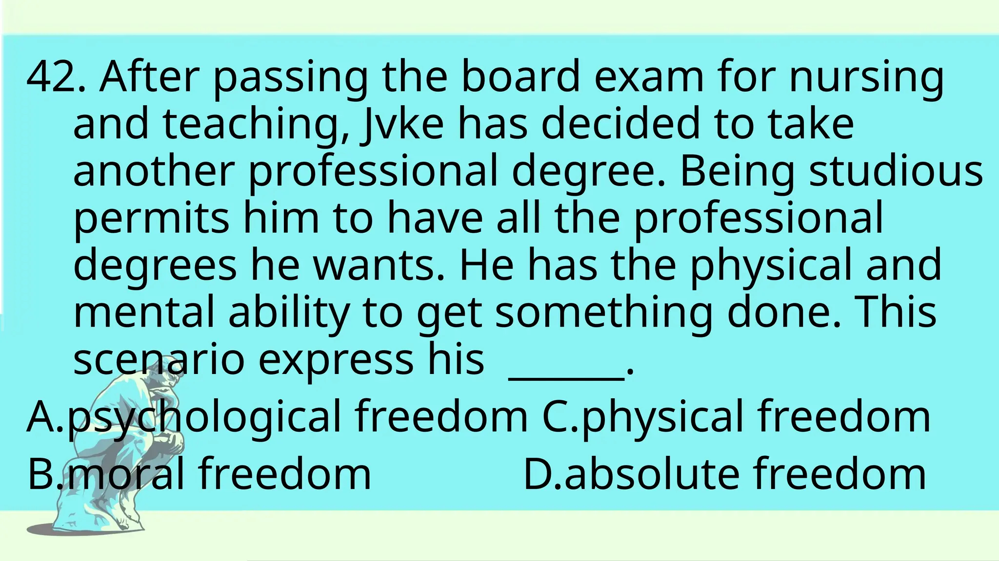 42. After passing the board exam for nursing
and teaching, Jvke has decided to take
another professional degree. Being studious
permits him to have all the professional
degrees he wants. He has the physical and
mental ability to get something done. This
scenario express his ______.
A.psychological freedom C.physical freedom
B.moral freedom D.absolute freedom
 
