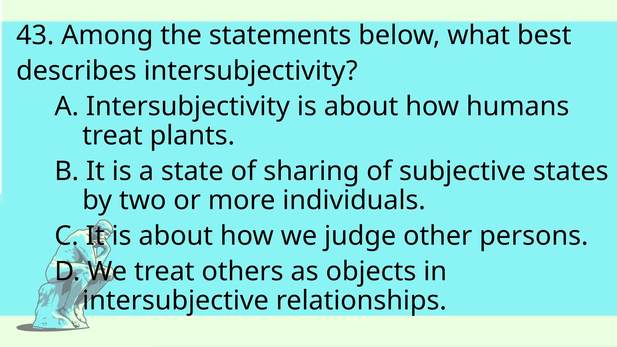 43. Among the statements below, what best
describes intersubjectivity?
A. Intersubjectivity is about how humans
treat plants.
B. It is a state of sharing of subjective states
by two or more individuals.
C. It is about how we judge other persons.
D. We treat others as objects in
intersubjective relationships.
 