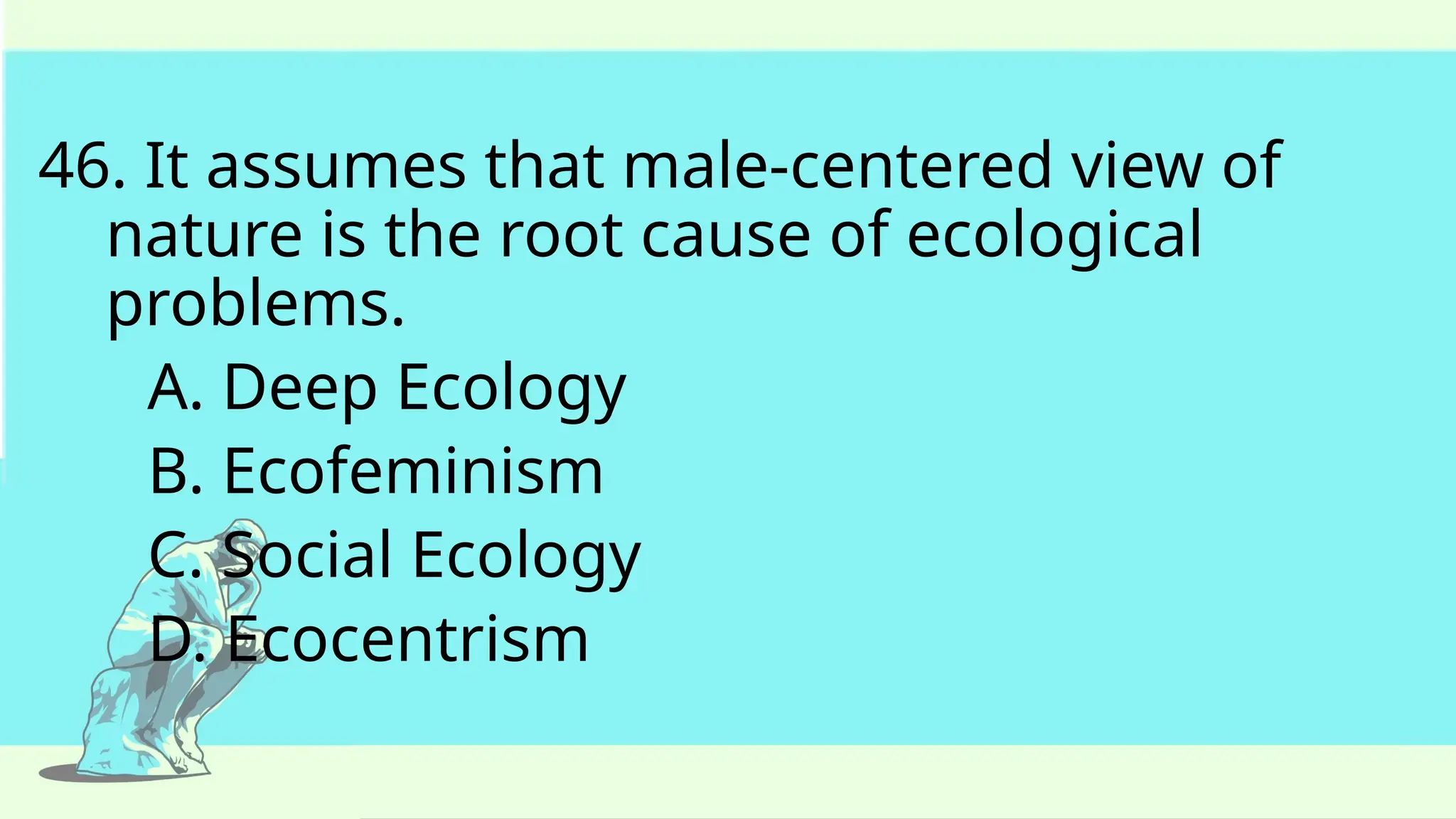 46. It assumes that male-centered view of
nature is the root cause of ecological
problems.
A. Deep Ecology
B. Ecofeminism
C. Social Ecology
D. Ecocentrism
 