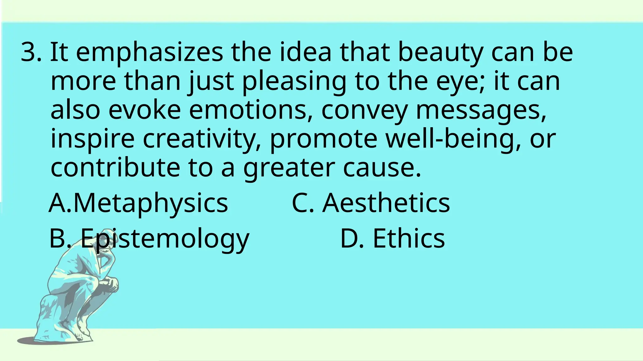 3. It emphasizes the idea that beauty can be
more than just pleasing to the eye; it can
also evoke emotions, convey messages,
inspire creativity, promote well-being, or
contribute to a greater cause.
A.Metaphysics C. Aesthetics
B. Epistemology D. Ethics
 