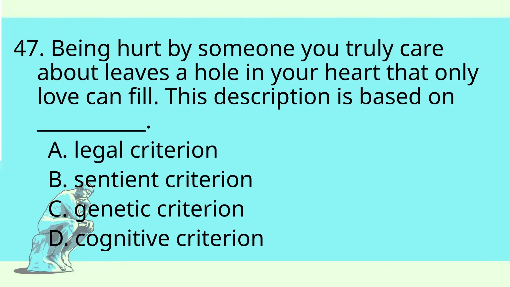 47. Being hurt by someone you truly care
about leaves a hole in your heart that only
love can fill. This description is based on
___________.
A. legal criterion
B. sentient criterion
C. genetic criterion
D. cognitive criterion
 