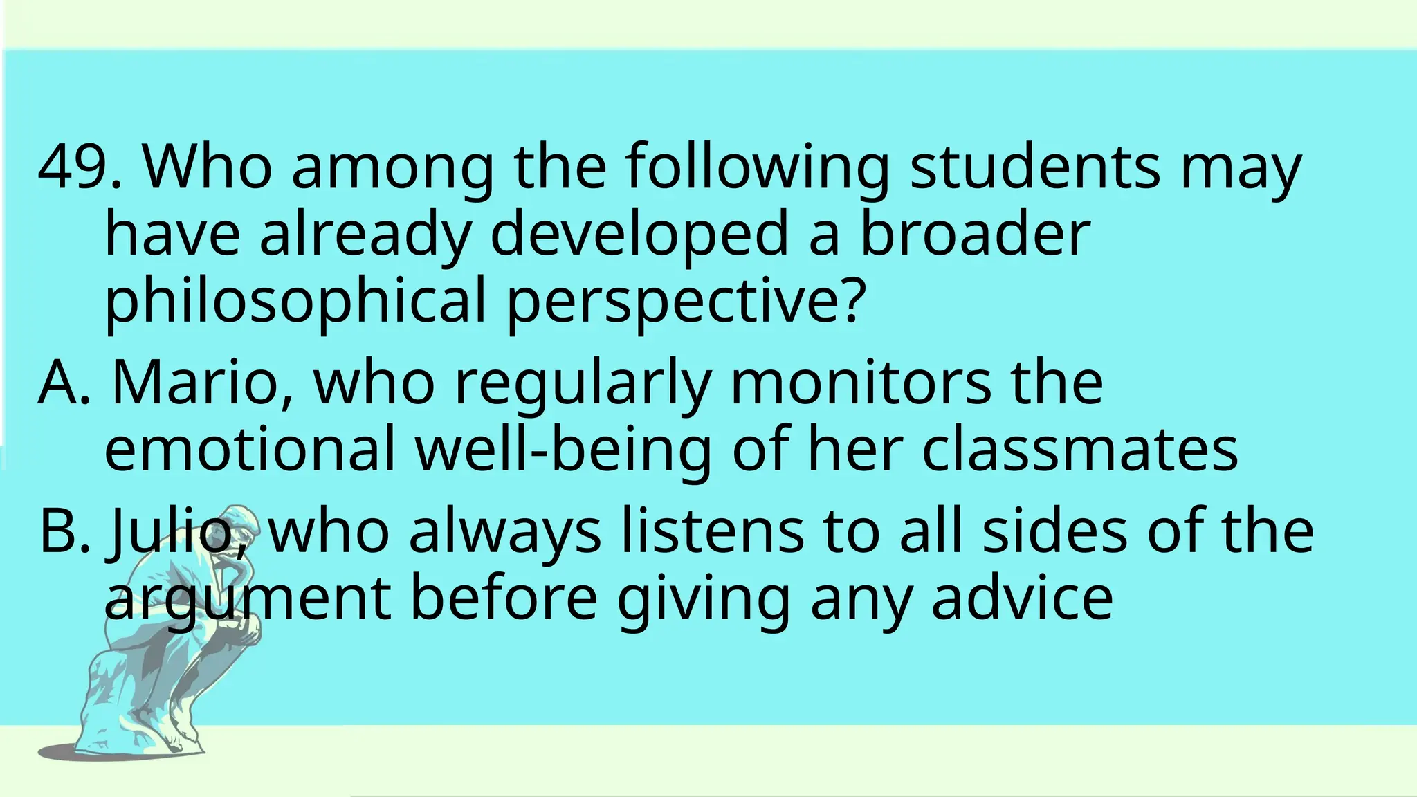 49. Who among the following students may
have already developed a broader
philosophical perspective?
A. Mario, who regularly monitors the
emotional well-being of her classmates
B. Julio, who always listens to all sides of the
argument before giving any advice
 