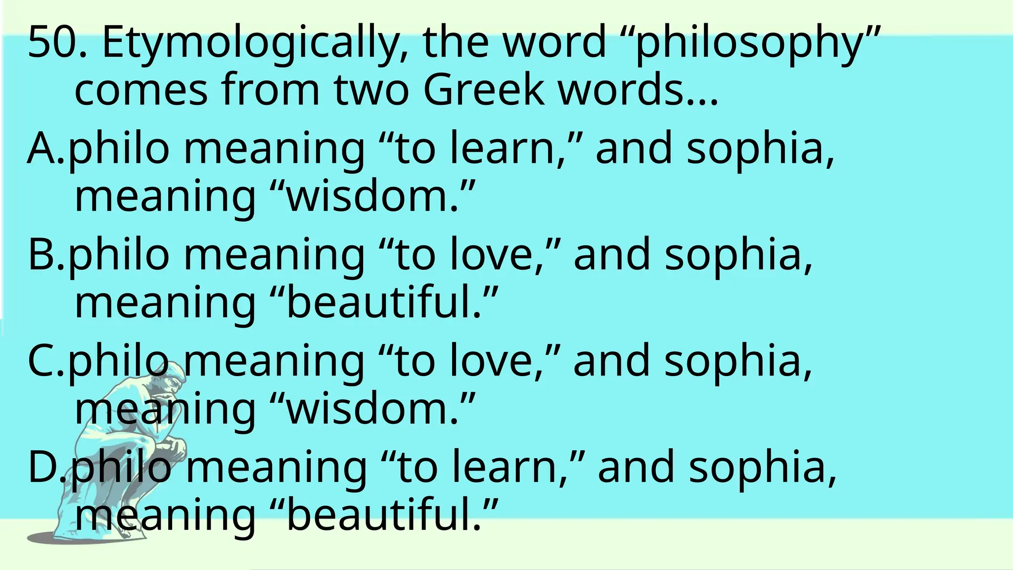 50. Etymologically, the word “philosophy”
comes from two Greek words...
A.philo meaning “to learn,” and sophia,
meaning “wisdom.”
B.philo meaning “to love,” and sophia,
meaning “beautiful.”
C.philo meaning “to love,” and sophia,
meaning “wisdom.”
D.philo meaning “to learn,” and sophia,
meaning “beautiful.”
 