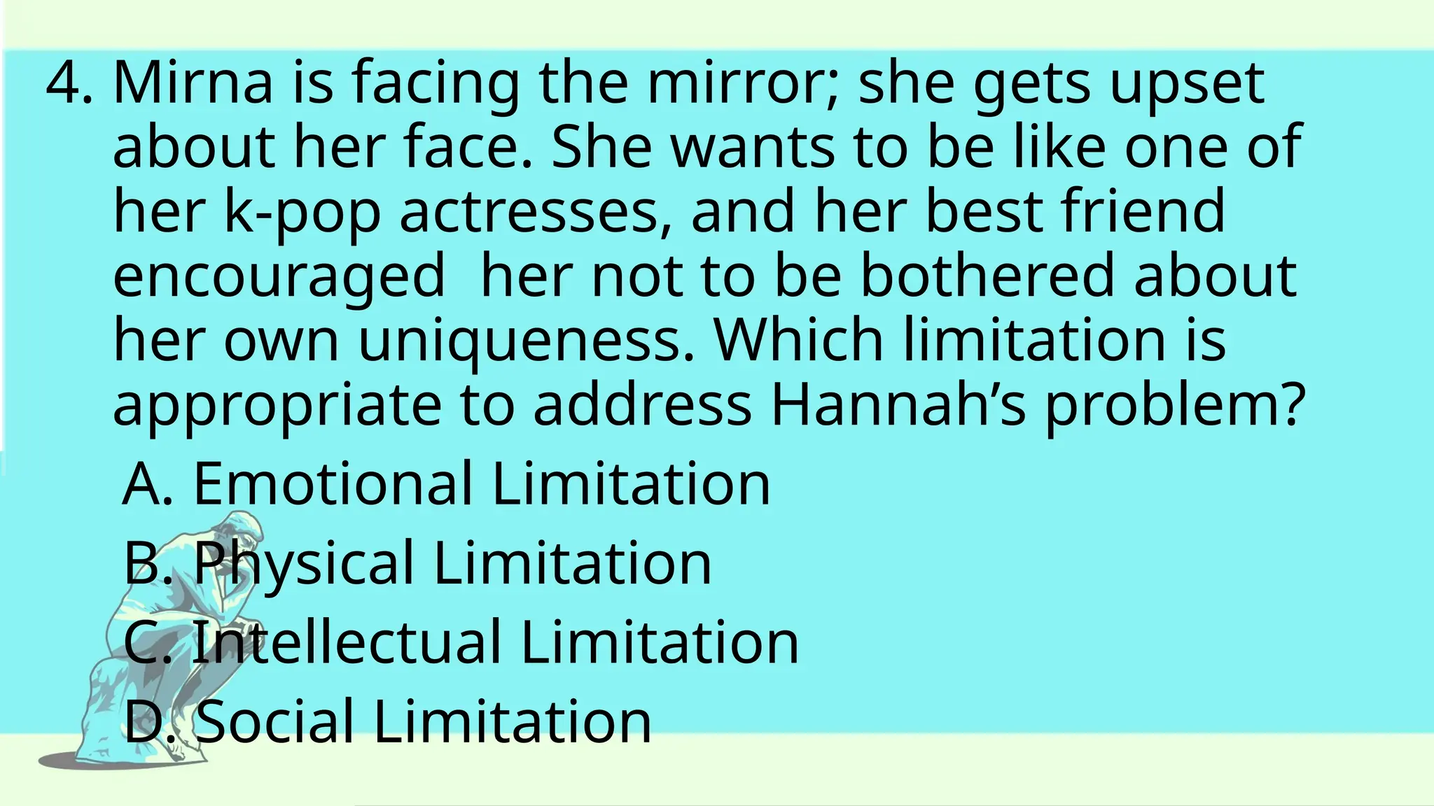 4. Mirna is facing the mirror; she gets upset
about her face. She wants to be like one of
her k-pop actresses, and her best friend
encouraged her not to be bothered about
her own uniqueness. Which limitation is
appropriate to address Hannah’s problem?
A. Emotional Limitation
B. Physical Limitation
C. Intellectual Limitation
D. Social Limitation
 