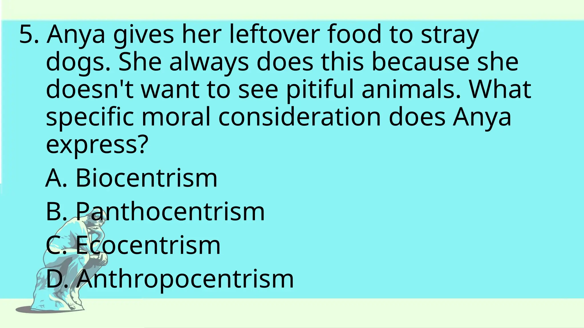 5. Anya gives her leftover food to stray
dogs. She always does this because she
doesn't want to see pitiful animals. What
specific moral consideration does Anya
express?
A. Biocentrism
B. Panthocentrism
C. Ecocentrism
D. Anthropocentrism
 