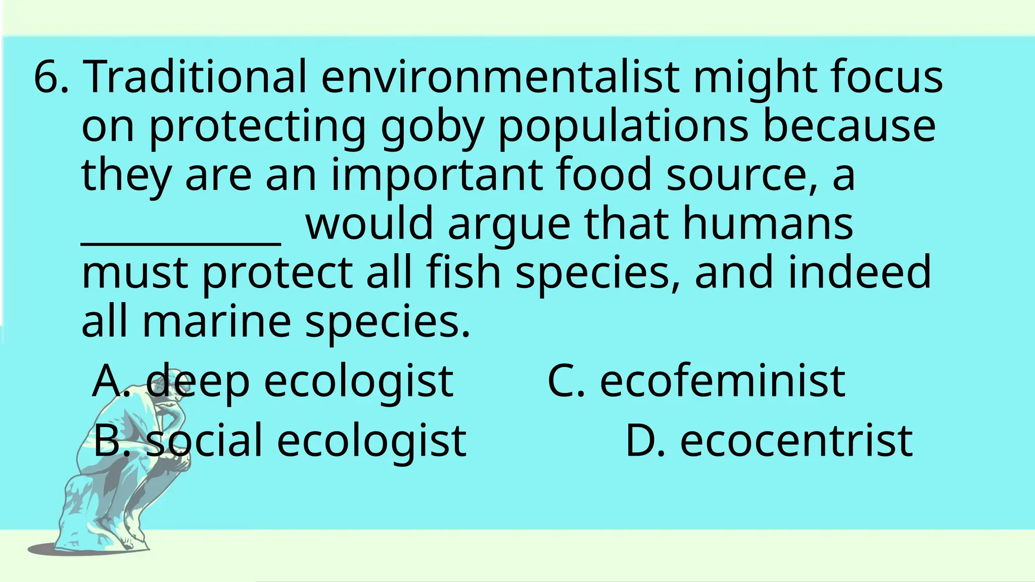 6. Traditional environmentalist might focus
on protecting goby populations because
they are an important food source, a
__________ would argue that humans
must protect all fish species, and indeed
all marine species.
A. deep ecologist C. ecofeminist
B. social ecologist D. ecocentrist
 