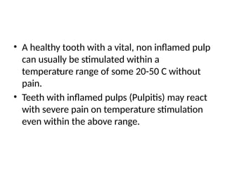 • A healthy tooth with a vital, non inflamed pulp
can usually be stimulated within a
temperature range of some 20-50 C without
pain.
• Teeth with inflamed pulps (Pulpitis) may react
with severe pain on temperature stimulation
even within the above range.
 