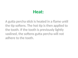 Heat:
A gutta percha stick is heated in a flame until
the tip softens. The hot tip is then applied to
the tooth. If the tooth is previously lightly
vaslined, the softens gutta percha will not
adhere to the tooth.
 
