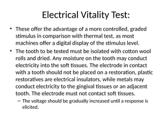 Electrical Vitality Test:
• These offer the advantage of a more controlled, graded
stimulus in comparison with thermal test, as most
machines offer a digital display of the stimulus level.
• The tooth to be tested must be isolated with cotton wool
rolls and dried. Any moisture on the tooth may conduct
electricity into the soft tissues. The electrode in contact
with a tooth should not be placed on a restoration, plastic
restoratives are electrical insulators, while metals may
conduct electricity to the gingival tissues or an adjacent
tooth. The electrode must not contact soft tissues.
– The voltage should be gradually increased until a response is
elicited.
 