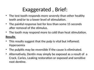 Exaggerated , Brief:
• The test tooth responds more severely than other healthy
teeth and/or to a lower level of stimulation.
• The painful response last for less than some 15 seconds
after removal of the stimulus.
• The tooth may respond more to cold than heat stimulation.
Results
• This results suggest that the pulp is vital but inflamed;
Hyperaemia
• The pulpitis may be reversible if the cause is eliminated.
• Alternatively, Dentin may simply be exposed as a result of a
Crack, Caries, Leaking restoration or exposed and sensitive
root dentine.
 