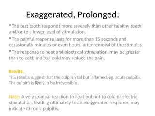 Exaggerated, Prolonged:
The test tooth responds more severely than other healthy teeth
and/or to a lower level of stimulation.
The painful response lasts for more than 15 seconds and
occasionally minutes or even hours, after removal of the stimulus.
The response to heat and electrical stimulation may be greater
than to cold. Indeed cold may reduce the pain.
Results:
This results suggest that the pulp is vital but inflamed, eg. acute pulpitis.
The pulpitis is likely to be Irreversible .
Note: A very gradual reaction to heat but not to cold or electric
stimulation, leading ultimately to an exaggerated response, may
indicate Chronic pulpitis.
 