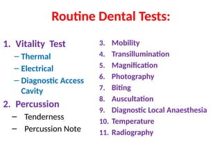 Routine Dental Tests:
1. Vitality Test
– Thermal
– Electrical
– Diagnostic Access
Cavity
2. Percussion
– Tenderness
– Percussion Note
3. Mobility
4. Transillumination
5. Magnification
6. Photography
7. Biting
8. Auscultation
9. Diagnostic Local Anaesthesia
10. Temperature
11. Radiography
 