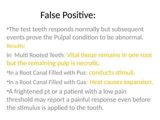 False Positive:
•The test teeth responds normally but subsequent
events prove the Pulpal condition to be abnormal.
Results:
In Multi Rooted Teeth: Vital tissue remains in one root
but the remaining pulp is necrotic.
•In a Root Canal Filled with Pus: conducts stimuli.
•In a Root Canal Filled with Gas: Heat causes expansion.
•A frightened pt or a patient with a low pain
threshold may report a painful response even before
the stimulus is applied to the tooth.
 