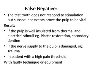 False Negative:
• The test tooth does not respond to stimulation
but subsequent events prove the pulp to be vital.
Result:
• If the pulp is well insulated from thermal and
electrical stimuli eg. Plastic restoration, secondary
dentine
• If the nerve supply to the pulp is damaged, eg:
Trauma.
• In patient with a high pain threshold
With faulty technique or equipment
 