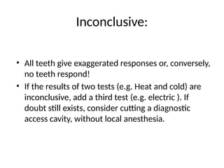 Inconclusive:
• All teeth give exaggerated responses or, conversely,
no teeth respond!
• If the results of two tests (e.g. Heat and cold) are
inconclusive, add a third test (e.g. electric ). If
doubt still exists, consider cutting a diagnostic
access cavity, without local anesthesia.
 