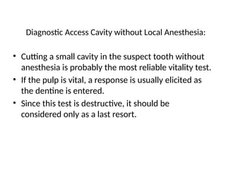 Diagnostic Access Cavity without Local Anesthesia:
• Cutting a small cavity in the suspect tooth without
anesthesia is probably the most reliable vitality test.
• If the pulp is vital, a response is usually elicited as
the dentine is entered.
• Since this test is destructive, it should be
considered only as a last resort.
 