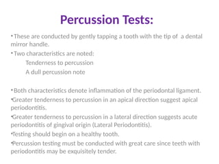 Percussion Tests:
•These are conducted by gently tapping a tooth with the tip of a dental
mirror handle.
•Two characteristics are noted:
Tenderness to percussion
A dull percussion note
•Both characteristics denote inflammation of the periodontal ligament.
•Greater tenderness to percussion in an apical direction suggest apical
periodontitis.
•Greater tenderness to percussion in a lateral direction suggests acute
periodontitis of gingival origin (Lateral Periodontitis).
•Testing should begin on a healthy tooth.
•Percussion testing must be conducted with great care since teeth with
periodontitis may be exquisitely tender.
 