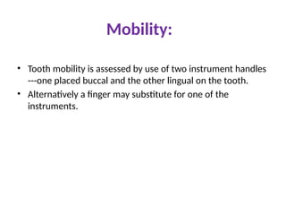Mobility:
• Tooth mobility is assessed by use of two instrument handles
---one placed buccal and the other lingual on the tooth.
• Alternatively a finger may substitute for one of the
instruments.
 