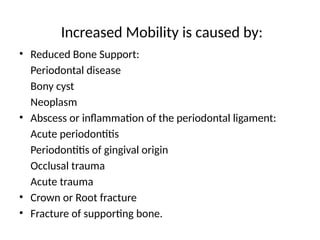 Increased Mobility is caused by:
• Reduced Bone Support:
Periodontal disease
Bony cyst
Neoplasm
• Abscess or inflammation of the periodontal ligament:
Acute periodontitis
Periodontitis of gingival origin
Occlusal trauma
Acute trauma
• Crown or Root fracture
• Fracture of supporting bone.
 