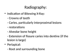 Radiography:
• Indication of Bitewing X-Ray:
- Crowns of teeth
- Caries, particularly interproximal lesions
- restorations
- Alveolar bone height
- Extension of fissure caries into dentine (if the
lesion is large)
• Periapical:
- Root and surrounding bone
 