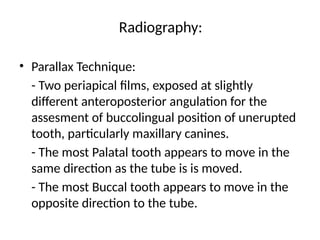 Radiography:
• Parallax Technique:
- Two periapical films, exposed at slightly
different anteroposterior angulation for the
assesment of buccolingual position of unerupted
tooth, particularly maxillary canines.
- The most Palatal tooth appears to move in the
same direction as the tube is is moved.
- The most Buccal tooth appears to move in the
opposite direction to the tube.
 