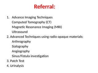 Referral:
1. Advance Imaging Techniques
Computed Tomography (CT)
Magnetic Resonance Imaging (MRI)
Ultrasound
2. Advanced Techniques using radio opaque materials:
Arthrography
Sialography
Angiography
Sinus/Fistula investigation
3. Patch Test
4. Urinalysis
 