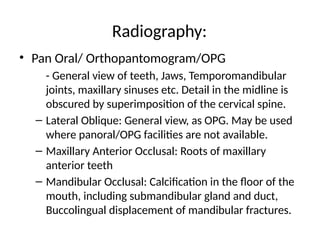 Radiography:
• Pan Oral/ Orthopantomogram/OPG
- General view of teeth, Jaws, Temporomandibular
joints, maxillary sinuses etc. Detail in the midline is
obscured by superimposition of the cervical spine.
– Lateral Oblique: General view, as OPG. May be used
where panoral/OPG facilities are not available.
– Maxillary Anterior Occlusal: Roots of maxillary
anterior teeth
– Mandibular Occlusal: Calcification in the floor of the
mouth, including submandibular gland and duct,
Buccolingual displacement of mandibular fractures.
 