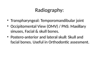 Radiography:
• Transpharyngeal: Temporomandibular joint
• Occipitomental View (OMV) / PNS: Maxillary
sinuses, Facial & skull bones.
• Postero-anterior and lateral skull: Skull and
facial bones. Useful in Orthodontic assesment.
 
