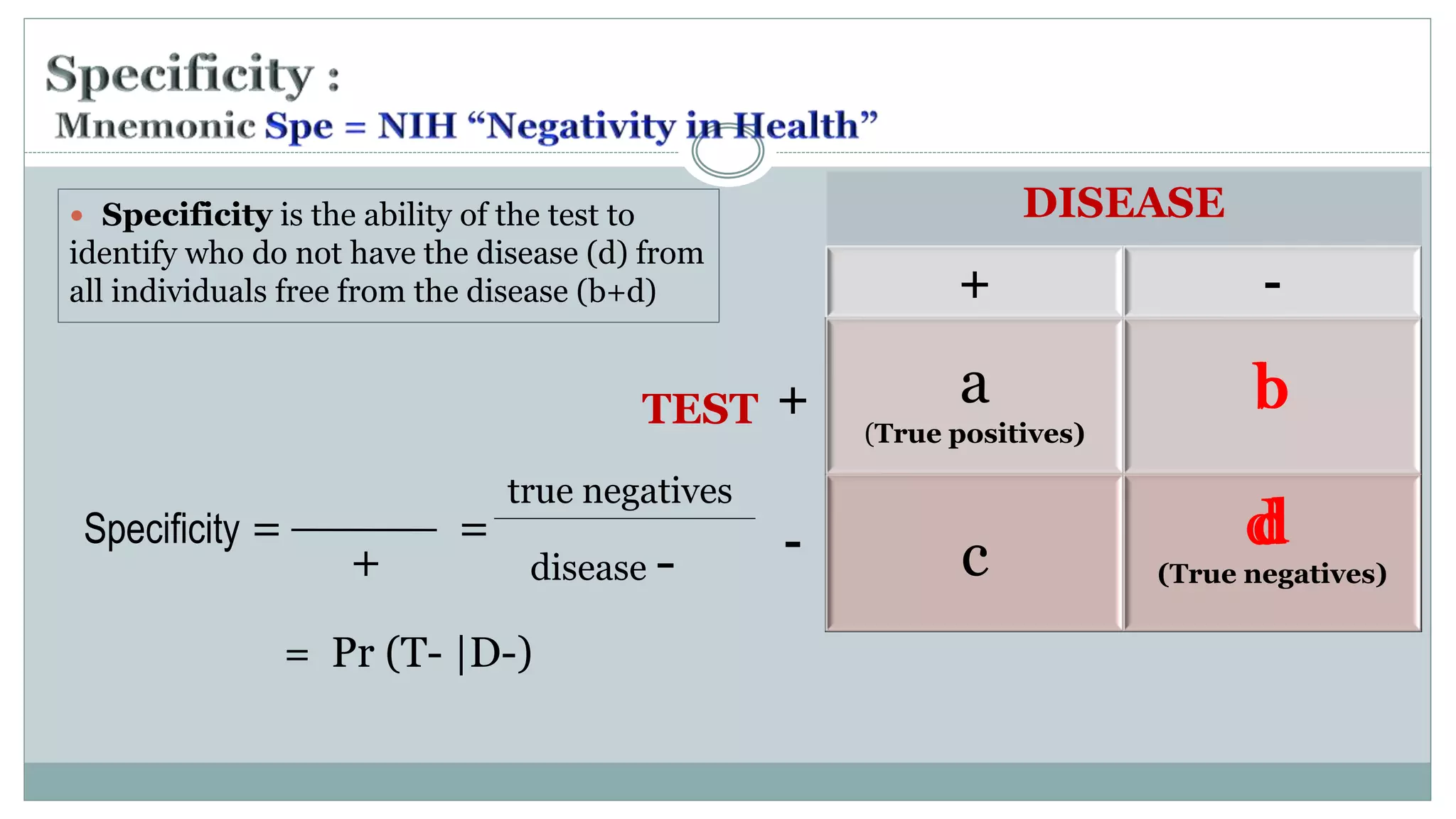 Specificity = =
= Pr (T- |D-)
+
true negatives
disease -
DISEASE
+ -
a
(True positives)
b
c
d
(True negatives)
TEST +
- d
b
d
 Specificity is the ability of the test to
identify who do not have the disease (d) from
all individuals free from the disease (b+d)
 