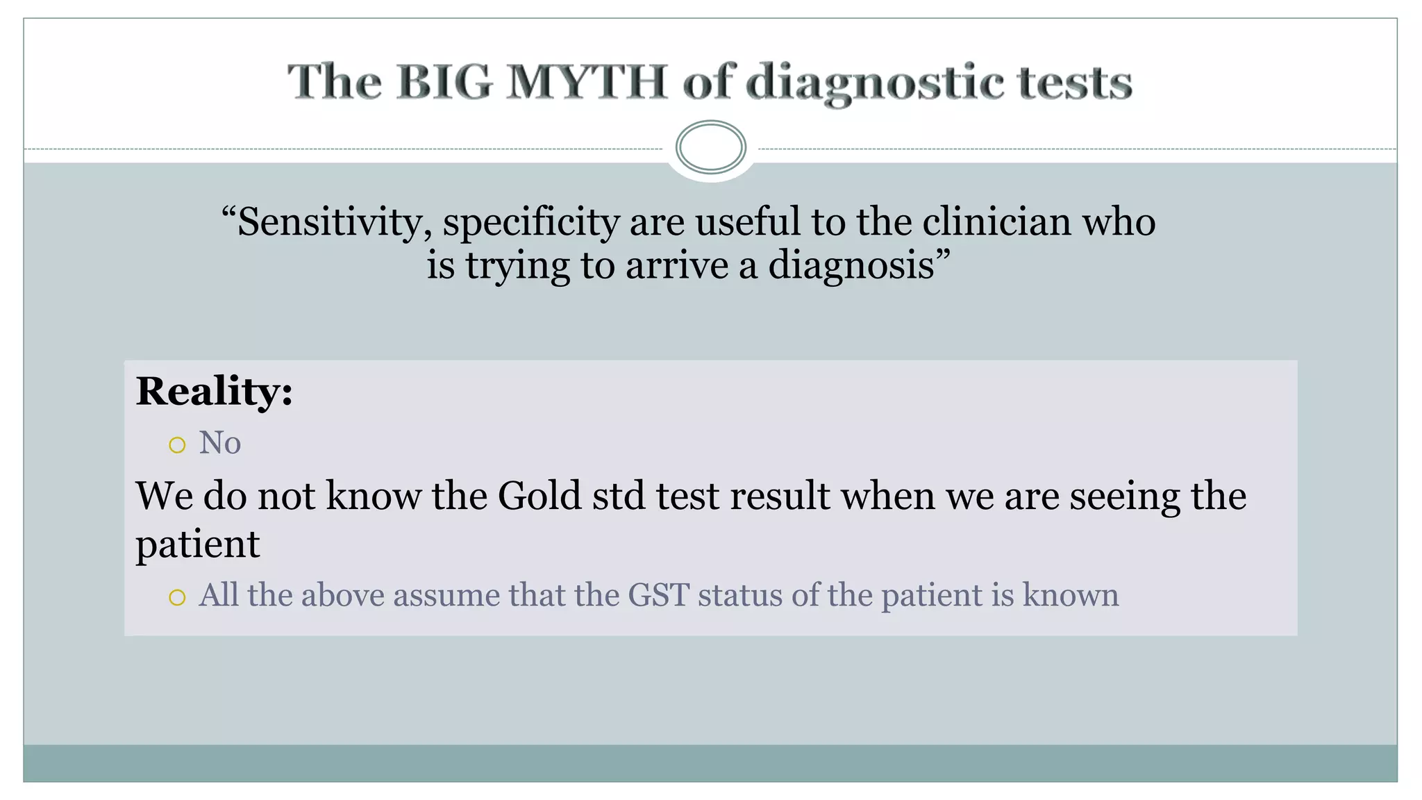 “Sensitivity, specificity are useful to the clinician who
is trying to arrive a diagnosis”
Reality:
 No
We do not know the Gold std test result when we are seeing the
patient
 All the above assume that the GST status of the patient is known
 