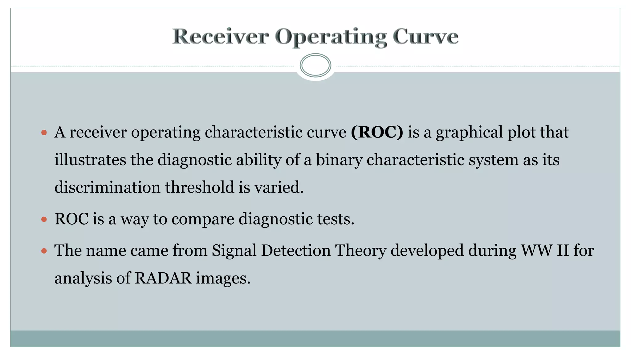  A receiver operating characteristic curve (ROC) is a graphical plot that
illustrates the diagnostic ability of a binary characteristic system as its
discrimination threshold is varied.
 ROC is a way to compare diagnostic tests.
 The name came from Signal Detection Theory developed during WW II for
analysis of RADAR images.
 