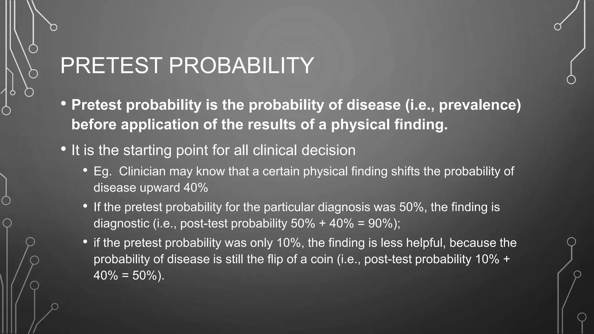 PRETEST PROBABILITY
• Pretest probability is the probability of disease (i.e., prevalence)
before application of the results of a physical finding.
• It is the starting point for all clinical decision
• Eg. Clinician may know that a certain physical finding shifts the probability of
disease upward 40%
• If the pretest probability for the particular diagnosis was 50%, the finding is
diagnostic (i.e., post-test probability 50% + 40% = 90%);
• if the pretest probability was only 10%, the finding is less helpful, because the
probability of disease is still the flip of a coin (i.e., post-test probability 10% +
40% = 50%).
 