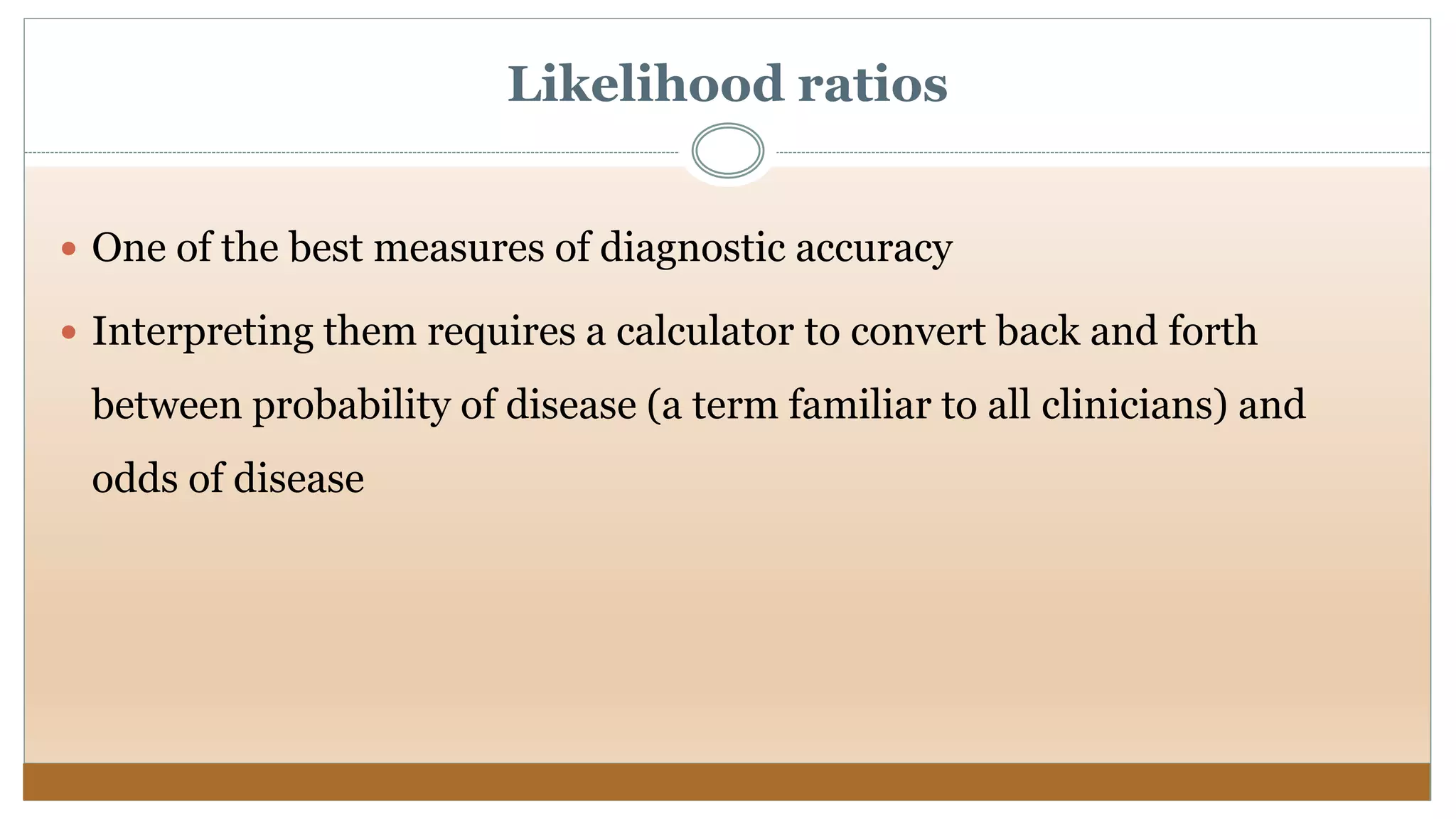Likelihood ratios
 One of the best measures of diagnostic accuracy
 Interpreting them requires a calculator to convert back and forth
between probability of disease (a term familiar to all clinicians) and
odds of disease
 