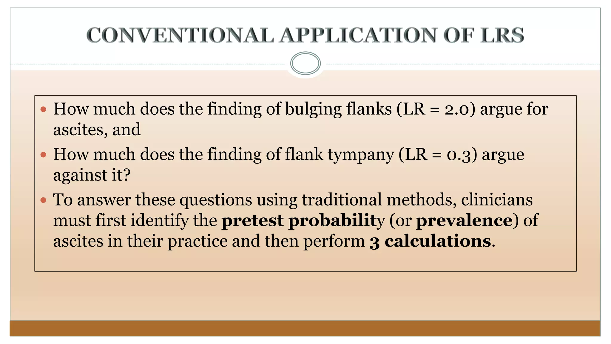  How much does the finding of bulging flanks (LR = 2.0) argue for
ascites, and
 How much does the finding of flank tympany (LR = 0.3) argue
against it?
 To answer these questions using traditional methods, clinicians
must first identify the pretest probability (or prevalence) of
ascites in their practice and then perform 3 calculations.
 