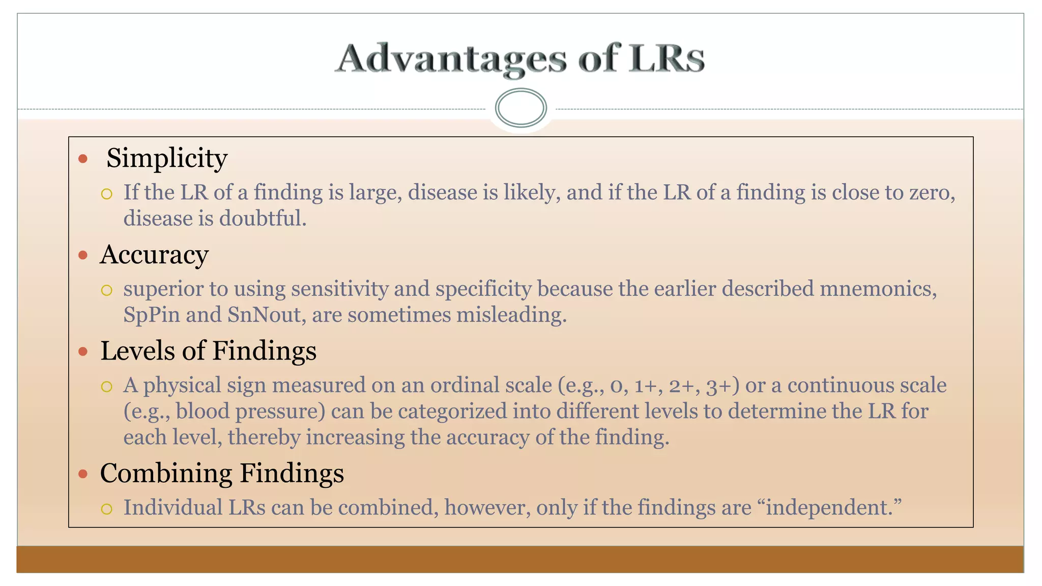  Simplicity
 If the LR of a finding is large, disease is likely, and if the LR of a finding is close to zero,
disease is doubtful.
 Accuracy
 superior to using sensitivity and specificity because the earlier described mnemonics,
SpPin and SnNout, are sometimes misleading.
 Levels of Findings
 A physical sign measured on an ordinal scale (e.g., 0, 1+, 2+, 3+) or a continuous scale
(e.g., blood pressure) can be categorized into different levels to determine the LR for
each level, thereby increasing the accuracy of the finding.
 Combining Findings
 Individual LRs can be combined, however, only if the findings are “independent.”
 