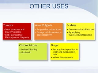 OTHER USES
Tumors
•Solar keratoses and
Bowen’s disease
•Red Fluorescence –
Photodynamic diagnosis
Acne Vulgaris
•Propionibacterium acnes
•Orange red fluorescence -
coproporphyrin
Scabies
•Demonstration of burrow
•By applying
fluorescein/Tetracycline
Chromhidrosis
•Stained Clothing
•Lipofuscin
Drugs
•Tetracycline deposition in
teeth and mepacrine in
nails
•Yellow Fluorescence
 