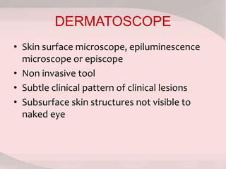 DERMATOSCOPE
• Skin surface microscope, epiluminescence
microscope or episcope
• Non invasive tool
• Subtle clinical pattern of clinical lesions
• Subsurface skin structures not visible to
naked eye
 