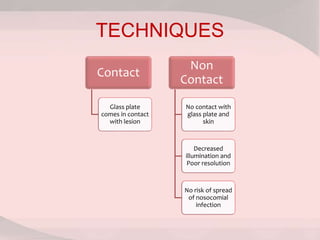 TECHNIQUES
Contact
Glass plate
comes in contact
with lesion
Non
Contact
No contact with
glass plate and
skin
Decreased
illumination and
Poor resolution
No risk of spread
of nosocomial
infection
 