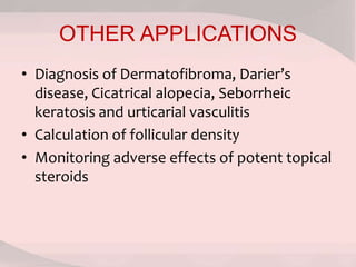 OTHER APPLICATIONS
• Diagnosis of Dermatofibroma, Darier’s
disease, Cicatrical alopecia, Seborrheic
keratosis and urticarial vasculitis
• Calculation of follicular density
• Monitoring adverse effects of potent topical
steroids
 