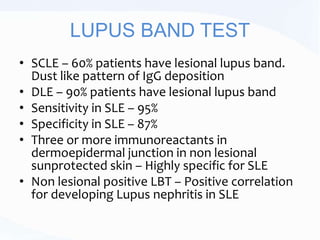 LUPUS BAND TEST
• SCLE – 60% patients have lesional lupus band.
Dust like pattern of IgG deposition
• DLE – 90% patients have lesional lupus band
• Sensitivity in SLE – 95%
• Specificity in SLE – 87%
• Three or more immunoreactants in
dermoepidermal junction in non lesional
sunprotected skin – Highly specific for SLE
• Non lesional positive LBT – Positive correlation
for developing Lupus nephritis in SLE
 
