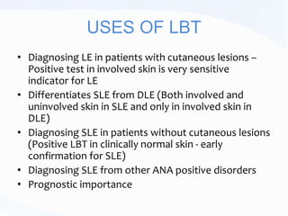 USES OF LBT
• Diagnosing LE in patients with cutaneous lesions –
Positive test in involved skin is very sensitive
indicator for LE
• Differentiates SLE from DLE (Both involved and
uninvolved skin in SLE and only in involved skin in
DLE)
• Diagnosing SLE in patients without cutaneous lesions
(Positive LBT in clinically normal skin - early
confirmation for SLE)
• Diagnosing SLE from other ANA positive disorders
• Prognostic importance
 
