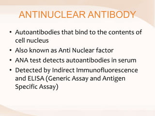 ANTINUCLEAR ANTIBODY
• Autoantibodies that bind to the contents of
cell nucleus
• Also known as Anti Nuclear factor
• ANA test detects autoantibodies in serum
• Detected by Indirect Immunofluorescence
and ELISA (Generic Assay and Antigen
Specific Assay)
 