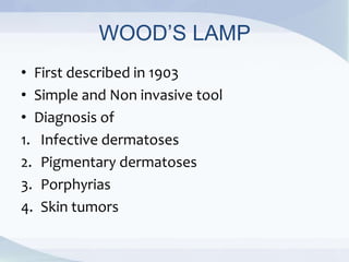 WOOD’S LAMP
• First described in 1903
• Simple and Non invasive tool
• Diagnosis of
1. Infective dermatoses
2. Pigmentary dermatoses
3. Porphyrias
4. Skin tumors
 