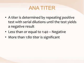ANA TITER
• A titer is determined by repeating positive
test with serial dilutions until the test yields
a negative result
• Less than or equal to 1:40 – Negative
• More than 1:80 titer is significant
 