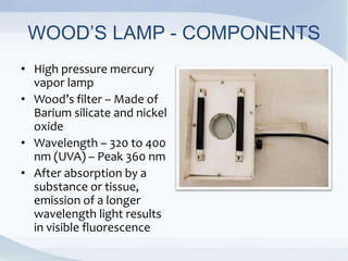 WOOD’S LAMP - COMPONENTS
• High pressure mercury
vapor lamp
• Wood’s filter – Made of
Barium silicate and nickel
oxide
• Wavelength – 320 to 400
nm (UVA) – Peak 360 nm
• After absorption by a
substance or tissue,
emission of a longer
wavelength light results
in visible fluorescence
 