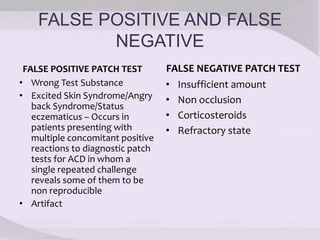 FALSE POSITIVE AND FALSE
NEGATIVE
FALSE POSITIVE PATCH TEST
• Wrong Test Substance
• Excited Skin Syndrome/Angry
back Syndrome/Status
eczematicus – Occurs in
patients presenting with
multiple concomitant positive
reactions to diagnostic patch
tests for ACD in whom a
single repeated challenge
reveals some of them to be
non reproducible
• Artifact
FALSE NEGATIVE PATCH TEST
• Insufficient amount
• Non occlusion
• Corticosteroids
• Refractory state
 