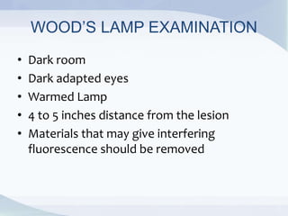 WOOD’S LAMP EXAMINATION
• Dark room
• Dark adapted eyes
• Warmed Lamp
• 4 to 5 inches distance from the lesion
• Materials that may give interfering
fluorescence should be removed
 
